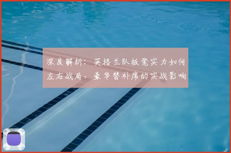 深度解析:英格兰队板凳实力如何左右战局,豪华替补席的实战影响全剖析