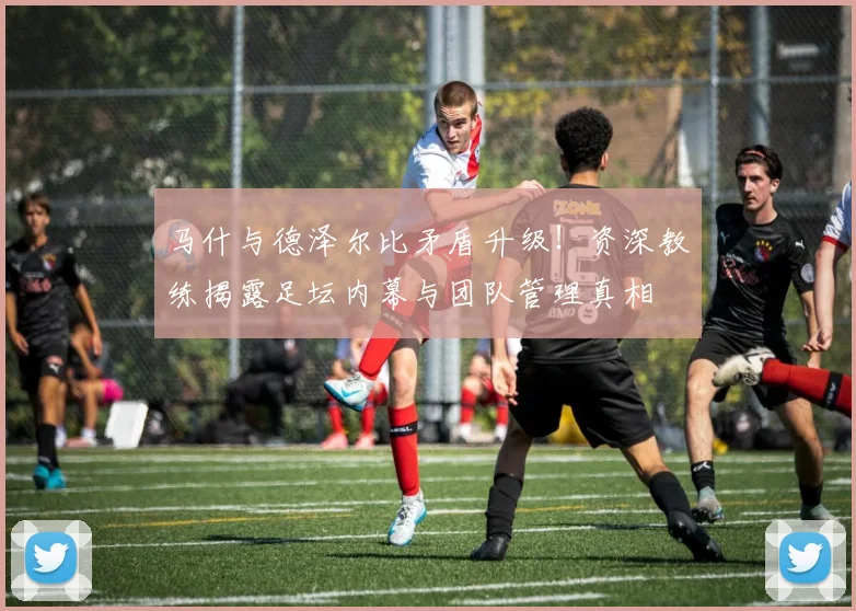 马什与德泽尔比矛盾升级!资深教练揭露足坛内幕与团队管理真相