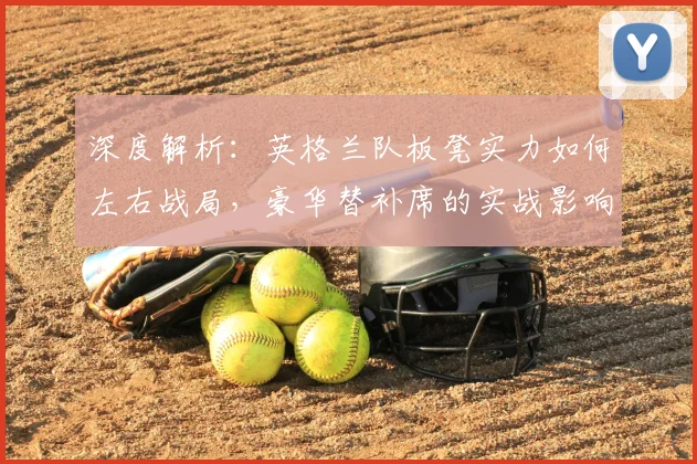 深度解析：英格兰队板凳实力如何左右战局，豪华替补席的实战影响全剖析