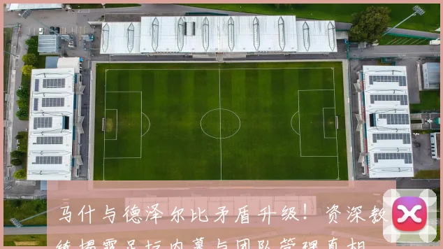 马什与德泽尔比矛盾升级！资深教练揭露足坛内幕与团队管理真相