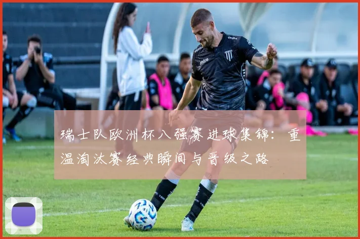 瑞士队欧洲杯八强赛进球集锦：重温淘汰赛经典瞬间与晋级之路