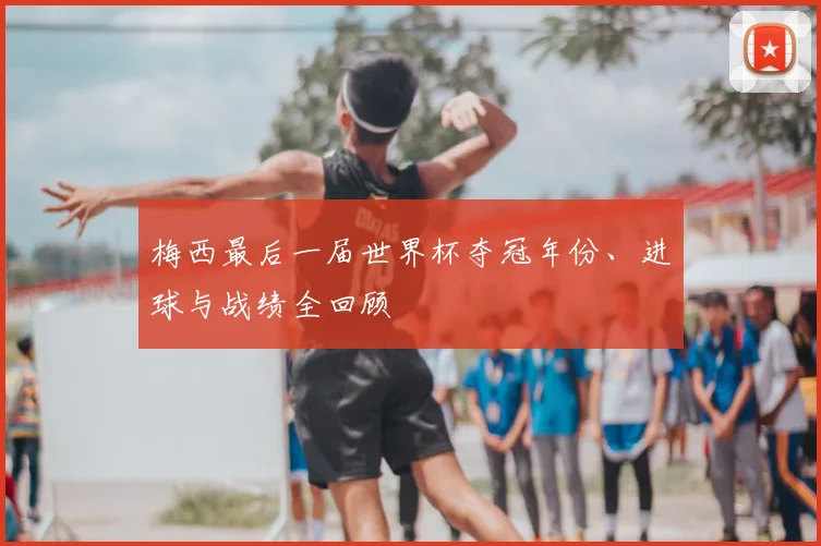 梅西最后一届世界杯夺冠年份、进球与战绩全回顾